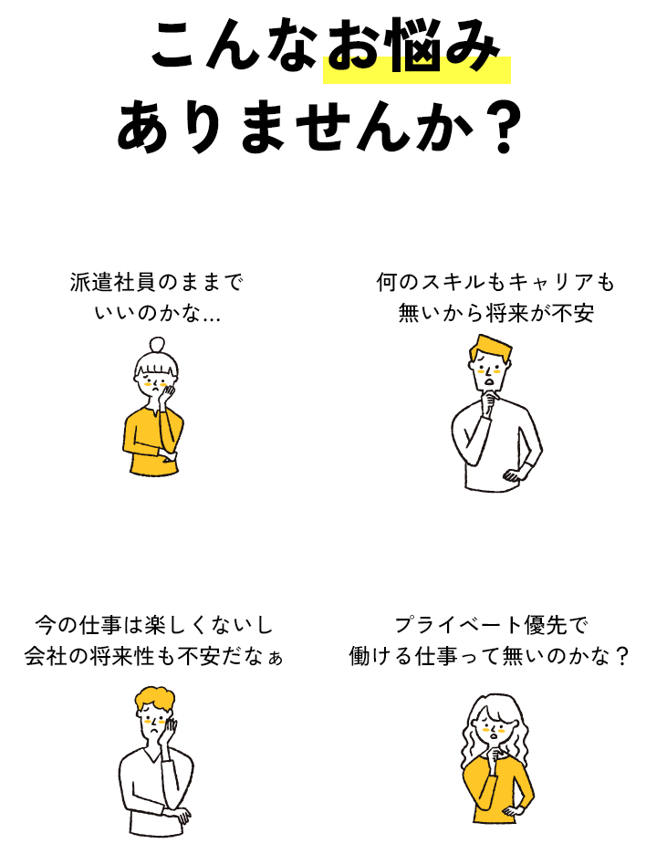 こんなお悩みありませんか？「派遣社員のままでいいのかな…」「何のスキルもキャリアも無いから将来が不安」「今の仕事は楽しくないし会社の将来性も不安だなぁ」「プライベート優先で働ける仕事って無いのかな？」